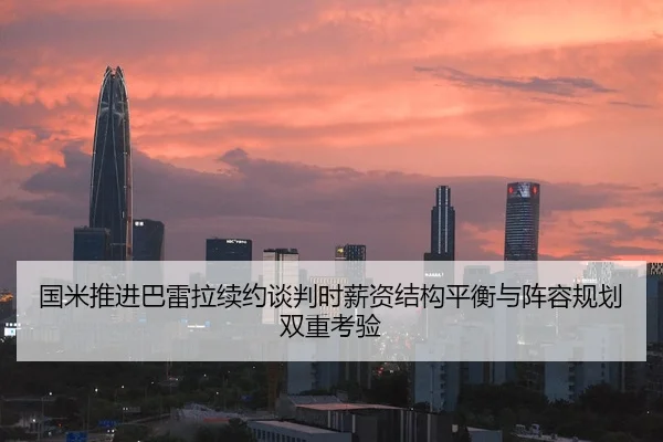 国米推进巴雷拉续约谈判时薪资结构平衡与阵容规划双重考验