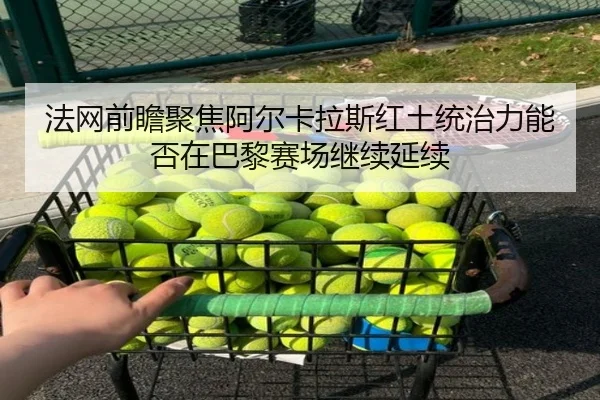 法网前瞻聚焦阿尔卡拉斯红土统治力能否在巴黎赛场继续延续