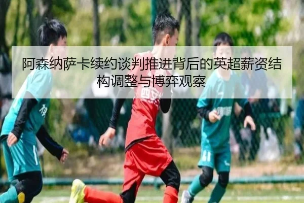 阿森纳萨卡续约谈判推进背后的英超薪资结构调整与博弈观察